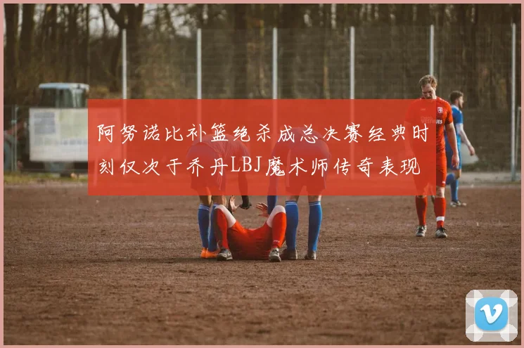 阿努诺比补篮绝杀成总决赛经典时刻仅次于乔丹LBJ魔术师传奇表现