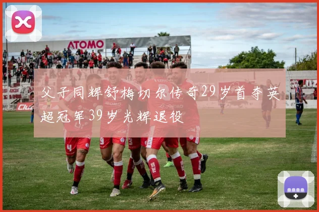 父子同辉舒梅切尔传奇29岁首夺英超冠军39岁光辉退役