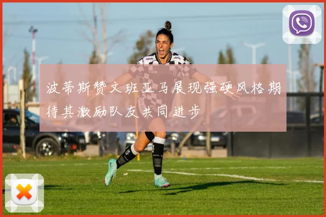 波蒂斯赞文班亚马展现强硬风格期待其激励队友共同进步