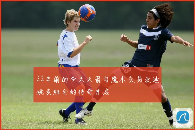 22年前的今天火箭与魔术交易麦迪姚麦组合的传奇开启