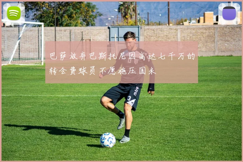 巴萨放弃巴斯托尼因高达七千万的转会费球员不愿施压国米