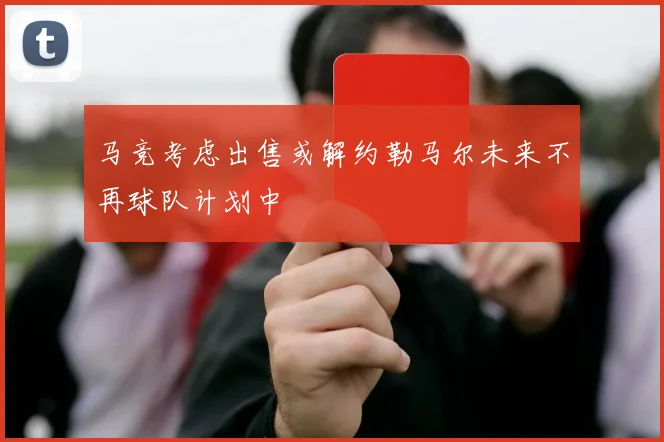马竞考虑出售或解约勒马尔未来不再球队计划中