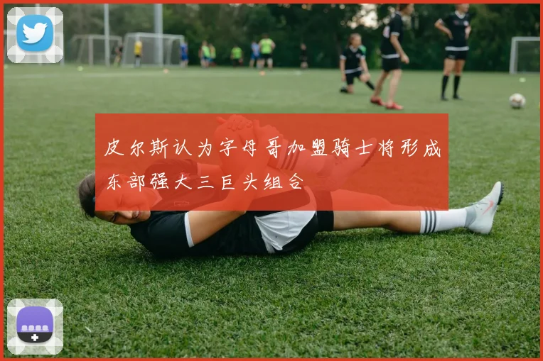 皮尔斯认为字母哥加盟骑士将形成东部强大三巨头组合