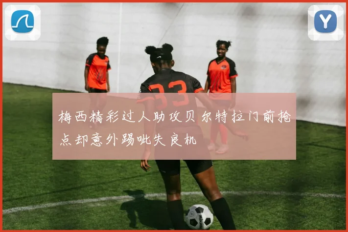 梅西精彩过人助攻贝尔特拉门前抢点却意外踢呲失良机