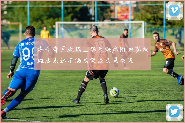 字母哥因未能上场及缺席附加赛向雄鹿表达不满或促成交易决策