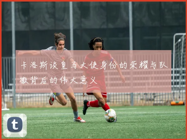 卡洛斯谈皇马大使身份的荣耀与队徽背后的伟大意义