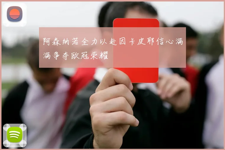 阿森纳若全力以赴因卡皮耶信心满满争夺欧冠荣耀