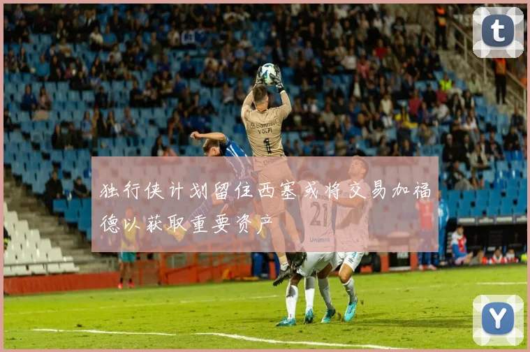 独行侠计划留住西塞或将交易加福德以获取重要资产