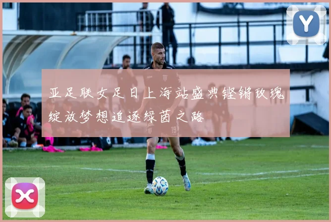 亚足联女足日上海站盛典铿锵玫瑰绽放梦想追逐绿茵之路