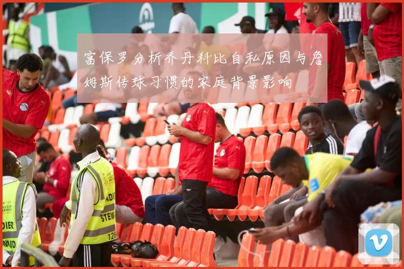 富保罗分析乔丹科比自私原因与詹姆斯传球习惯的家庭背景影响