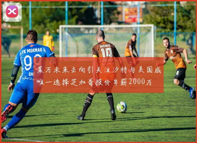 莱万未来去向引关注沙特与美国成唯一选择芝加哥报价年薪2000万