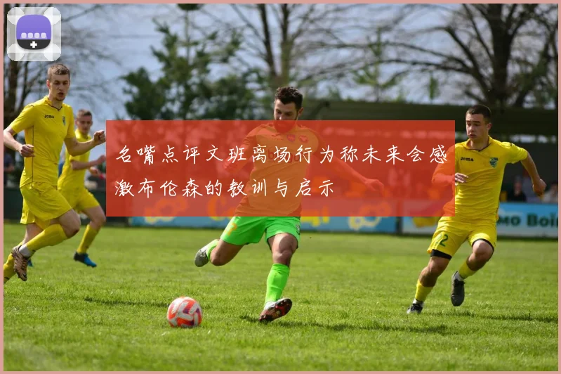 名嘴点评文班离场行为称未来会感激布伦森的教训与启示