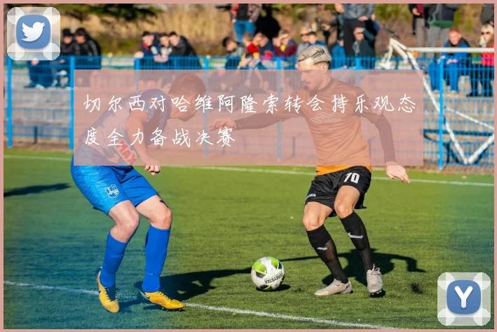 切尔西对哈维阿隆索转会持乐观态度全力备战决赛