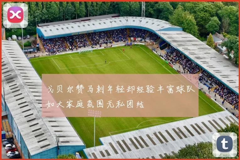 戈贝尔赞马刺年轻却经验丰富球队如大家庭氛围无私团结