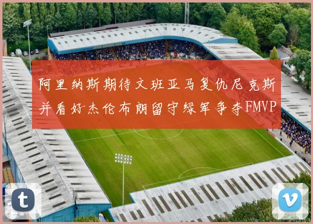 阿里纳斯期待文班亚马复仇尼克斯并看好杰伦布朗留守绿军争夺FMVP