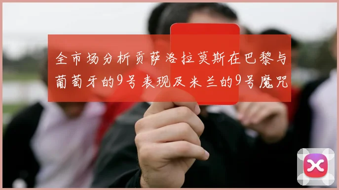 全市场分析贡萨洛拉莫斯在巴黎与葡萄牙的9号表现及米兰的9号魔咒影响