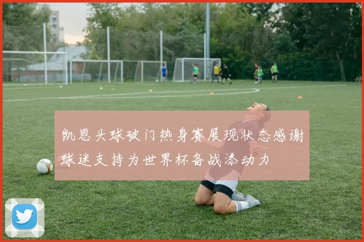 凯恩头球破门热身赛展现状态感谢球迷支持为世界杯备战添动力