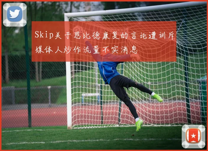 Skip关于恩比德康复的言论遭训斥媒体人炒作流量不实消息