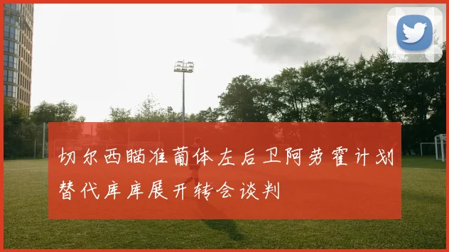 切尔西瞄准葡体左后卫阿劳霍计划替代库库展开转会谈判