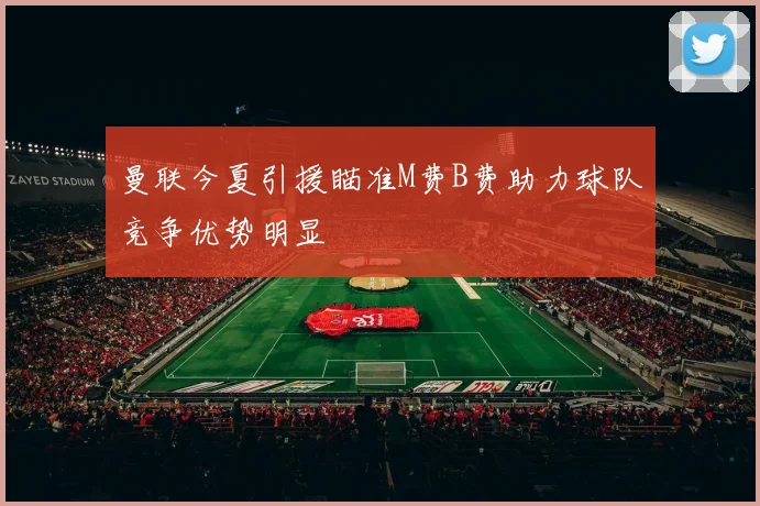 曼联今夏引援瞄准M费B费助力球队竞争优势明显