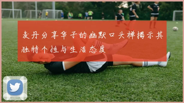 麦丹分享华子的幽默口头禅揭示其独特个性与生活态度