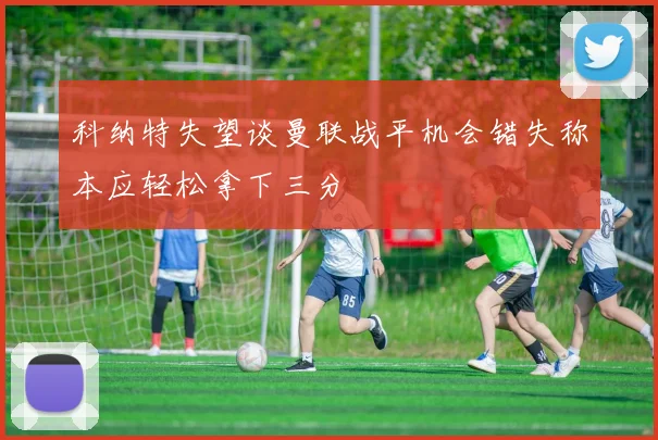 科纳特失望谈曼联战平机会错失称本应轻松拿下三分