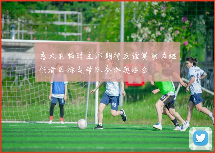 意大利临时主帅期待友谊赛助力继任者目标是带队参加奥运会